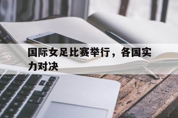 国际女足比赛举行，各国实力对决的简单介绍