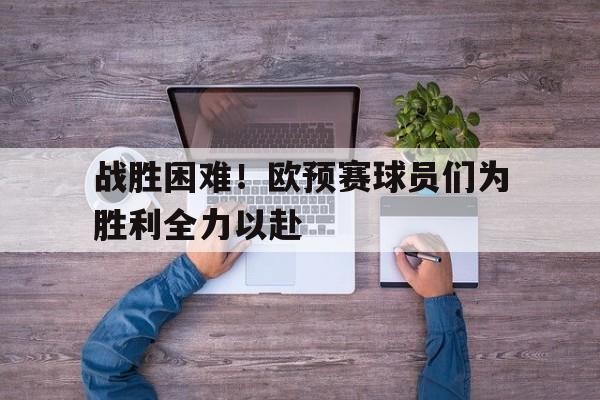 C7娱乐官网网页版-战胜困难！欧预赛球员们为胜利全力以赴的简单介绍