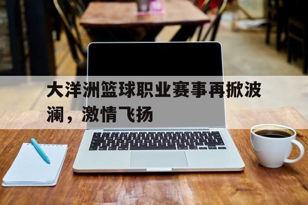 vip注册-关于大洋洲篮球职业赛事再掀波澜，激情飞扬的信息