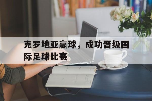 C7娱乐官网网页版-克罗地亚赢球，成功晋级国际足球比赛的简单介绍